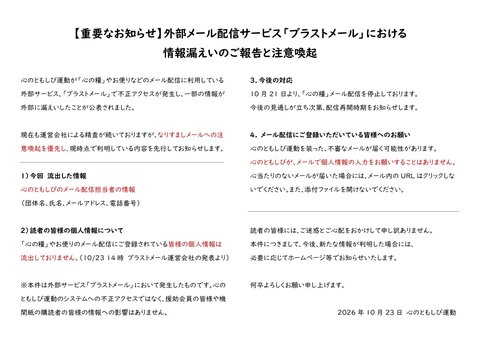 【重要なお知らせ】外部メール配信サービス「ブラストメール」における情報漏えいのご報告と注意喚起  心のともしび運動が「心の糧」やお便りなどのメール配信に利用している外部サービス、「ブラストメール」で不正アクセスが発生し、一部の情報が外部に漏えいしたことが公表されました。  現在も運営会社による精査が続いておりますが、なりすましメールへの注意喚起を優先し、現時点で判明している内容を先行してお知らせします。  １）今回　流出した情報 心のともしびのメール配信担当者の情報（団体名、氏名、メールアドレス、電話番号）  2）読者の皆様の個人情報について 「心の糧」やお便りのメール配信にご登録いただいている皆様の個人情報は流出しておりません。（10月23日 14時「ブラストメール」運営会社の発表より） ※本件は外部サービス「ブラストメール」において発生したものです。心のともしび運動のシステムへの不正アクセスではなく、援助会員の皆様や機関紙の購読者の皆様の情報への影響はありません。  3．今後の対応 10月21日より、「心の糧」メール配信を停止しております。今後の見通しが立ち次第、配信再開時期をお知らせします。  4. メール配信にご登録いただいている皆様へのお願い 心のともしび運動を装った、不審なメールが届く可能性があります。心のともしび運動が、メールで個人情報の入力をお願いすることはありません。心当たりのないメールが届いた場合には、メール内のURLはクリックしないでください。また、添付ファイルを開けないでください。  読者の皆様には、ご迷惑とご心配をおかけして申し訳ありません。本件につきまして、今後、新たな情報が判明した場合には、必要に応じてホームページ等でお知らせいたします。何卒よろしくお願い申し上げます。  2026年10月23日　心のともしび運動